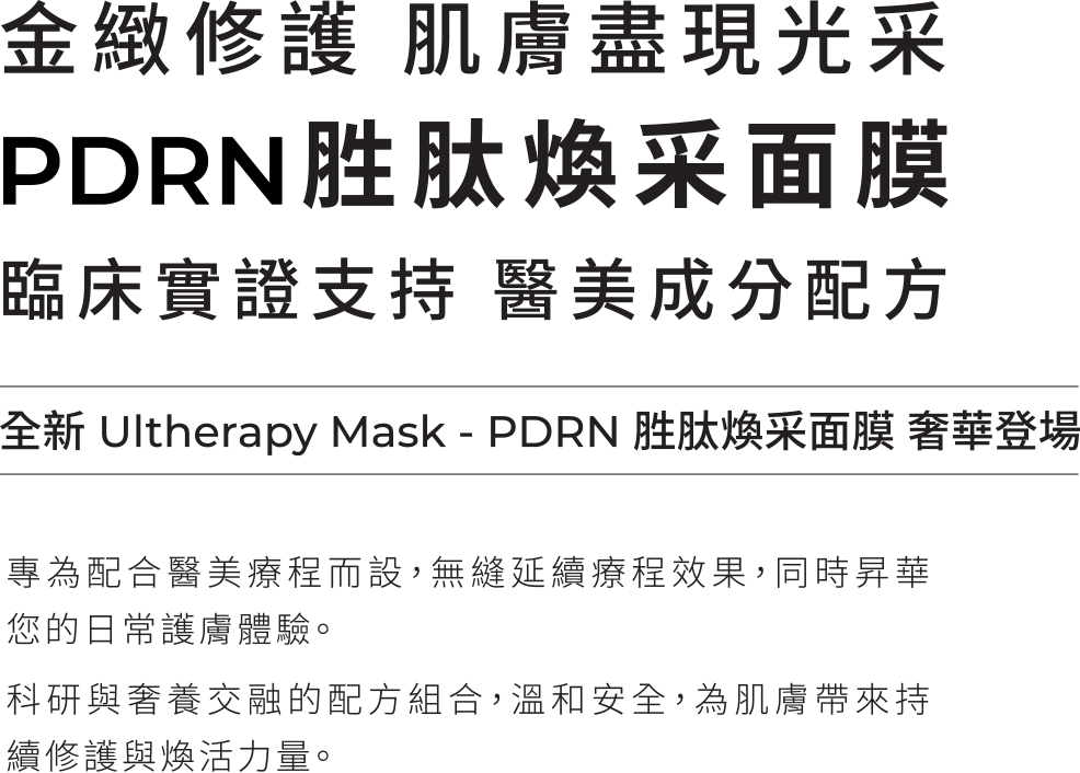 金緻修護 肌膚盡現光采。PDRN 胜肽煥采面膜。臨床實證支持　醫美成分配方。全新 Ultherapy Mask - PDRN 胜肽煥采面膜 奢華登場。專為配合醫美療程而設，無縫延續療程效果，同時昇華您的日常護膚體驗。科研與奢養交融的配方組合，溫和安全，為肌膚帶來持續修護與煥活力量。